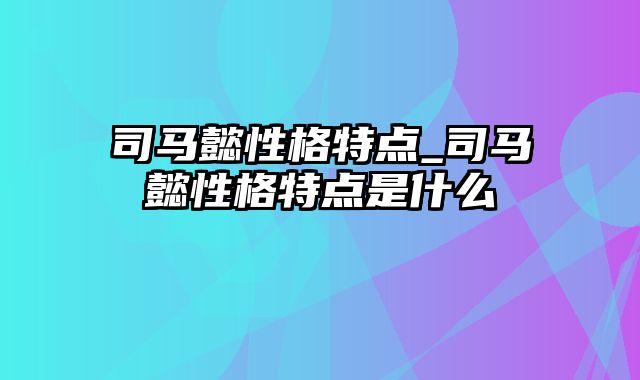 司马懿性格特点_司马懿性格特点是什么