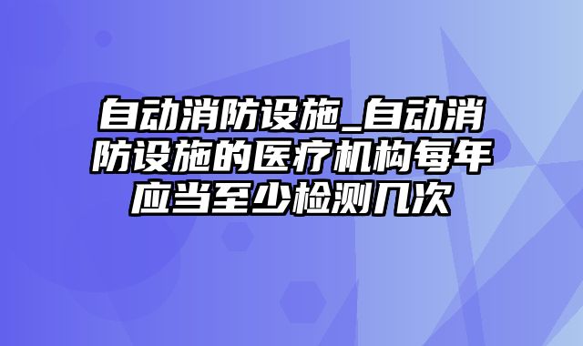 自动消防设施_自动消防设施的医疗机构每年应当至少检测几次