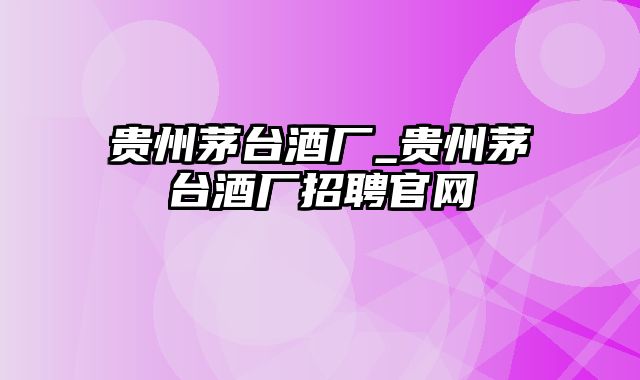 贵州茅台酒厂_贵州茅台酒厂招聘官网