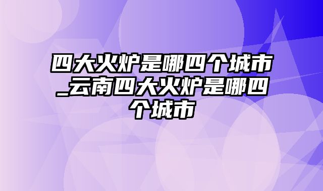 四大火炉是哪四个城市_云南四大火炉是哪四个城市