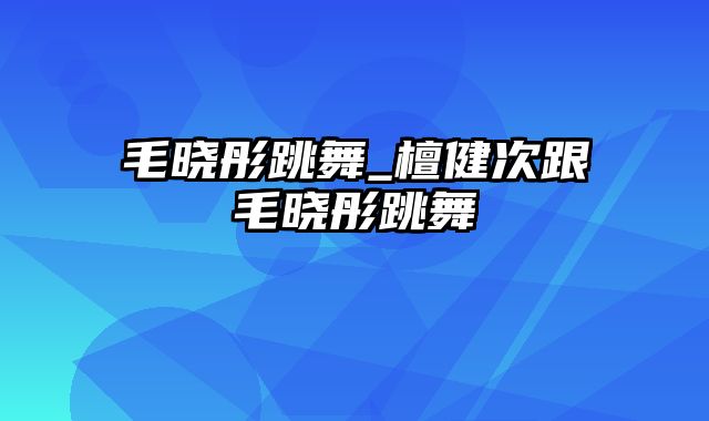 毛晓彤跳舞_檀健次跟毛晓彤跳舞