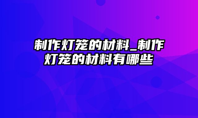 制作灯笼的材料_制作灯笼的材料有哪些