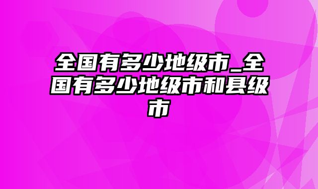 全国有多少地级市_全国有多少地级市和县级市