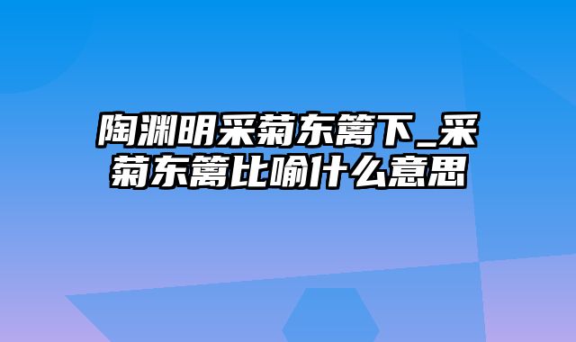 陶渊明采菊东篱下_采菊东篱比喻什么意思