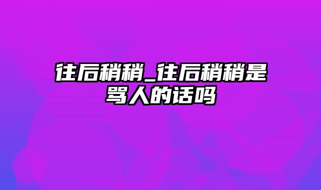 往后稍稍_往后稍稍是骂人的话吗