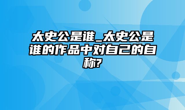 太史公是谁_太史公是谁的作品中对自己的自称?