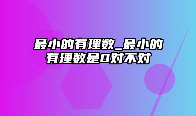 最小的有理数_最小的有理数是0对不对