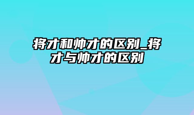 将才和帅才的区别_将才与帅才的区别