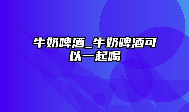 牛奶啤酒_牛奶啤酒可以一起喝