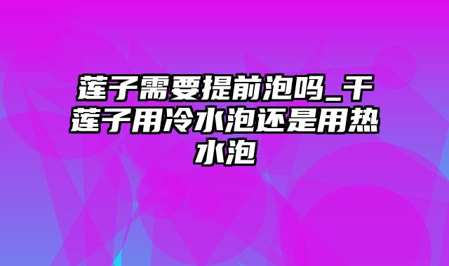 莲子需要提前泡吗_干莲子用冷水泡还是用热水泡