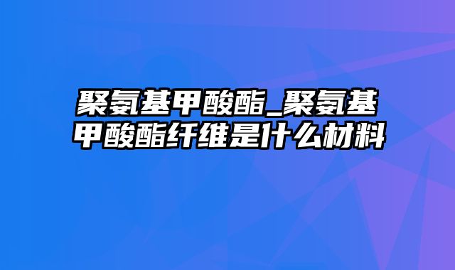 聚氨基甲酸酯_聚氨基甲酸酯纤维是什么材料