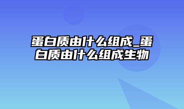 蛋白质由什么组成_蛋白质由什么组成生物