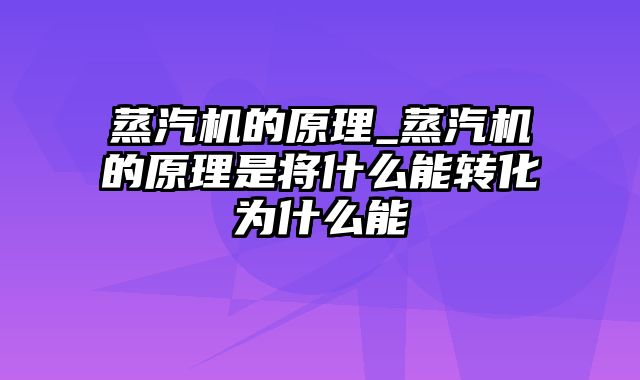 蒸汽机的原理_蒸汽机的原理是将什么能转化为什么能