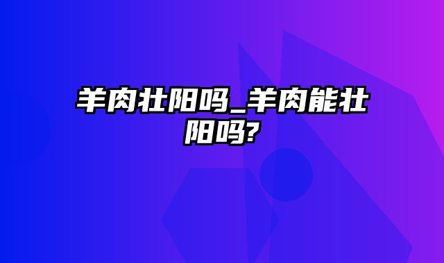 羊肉壮阳吗_羊肉能壮阳吗?