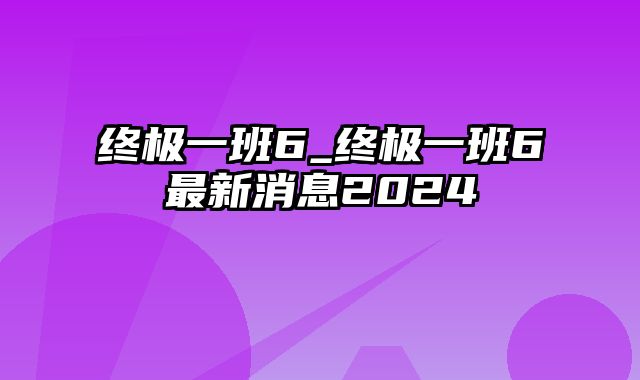 终极一班6_终极一班6最新消息2024