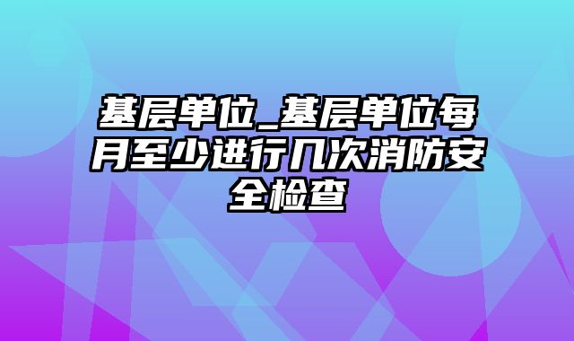 基层单位_基层单位每月至少进行几次消防安全检查