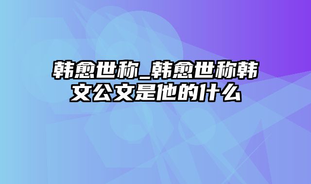 韩愈世称_韩愈世称韩文公文是他的什么