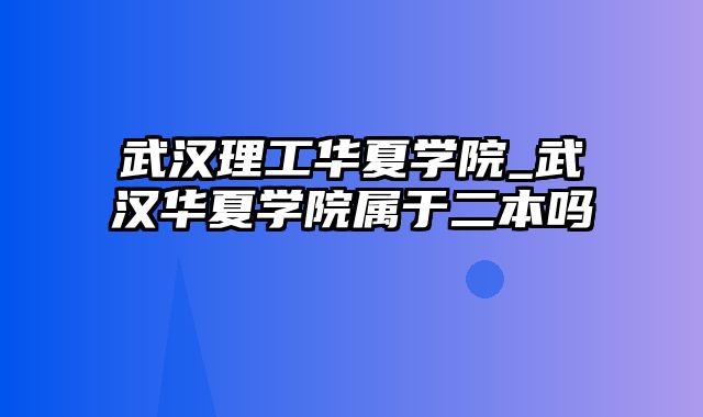 武汉理工华夏学院_武汉华夏学院属于二本吗