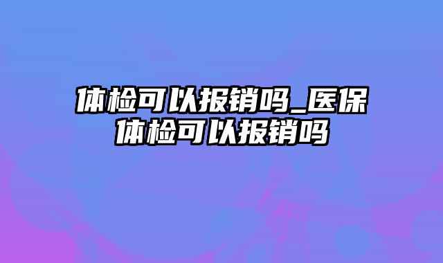 体检可以报销吗_医保体检可以报销吗