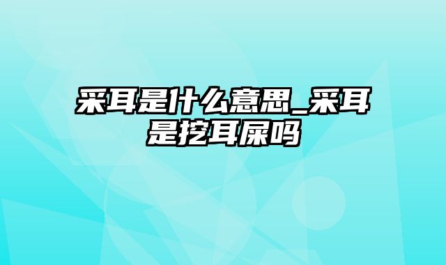 采耳是什么意思_采耳是挖耳屎吗