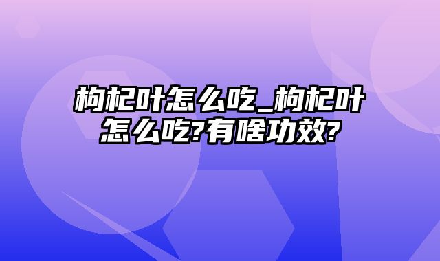 枸杞叶怎么吃_枸杞叶怎么吃?有啥功效?