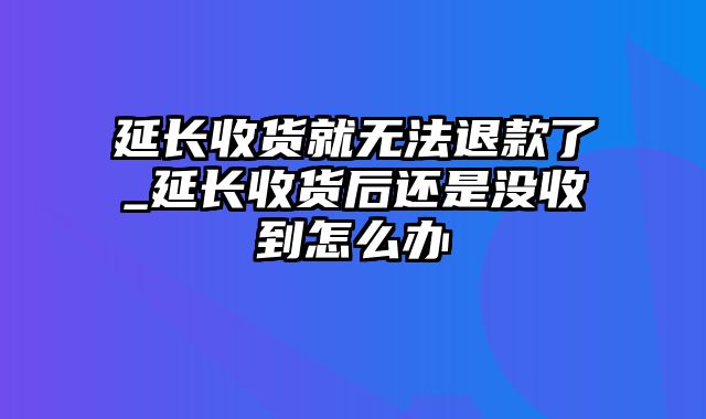 延长收货就无法退款了_延长收货后还是没收到怎么办