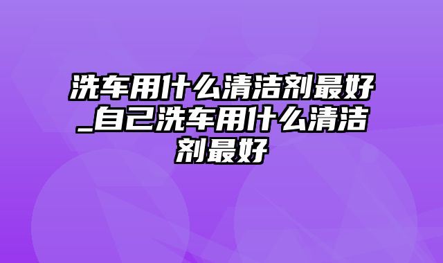 洗车用什么清洁剂最好_自己洗车用什么清洁剂最好