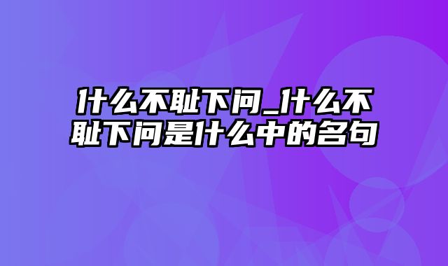 什么不耻下问_什么不耻下问是什么中的名句