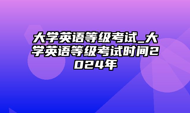 大学英语等级考试_大学英语等级考试时间2024年