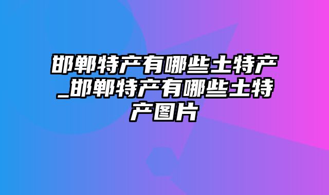 邯郸特产有哪些土特产_邯郸特产有哪些土特产图片