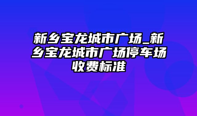 新乡宝龙城市广场_新乡宝龙城市广场停车场收费标准