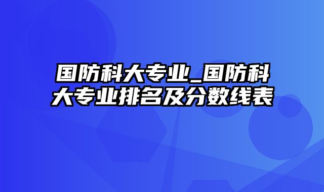 国防科大专业_国防科大专业排名及分数线表