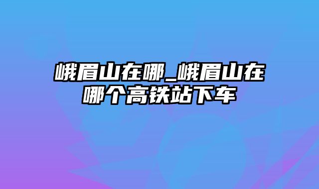 峨眉山在哪_峨眉山在哪个高铁站下车