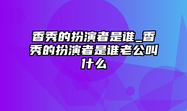 香秀的扮演者是谁_香秀的扮演者是谁老公叫什么