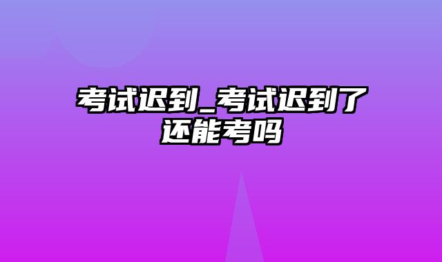 考试迟到_考试迟到了还能考吗