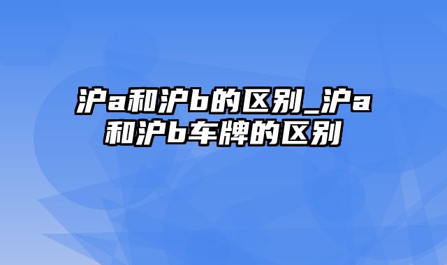 沪a和沪b的区别_沪a和沪b车牌的区别