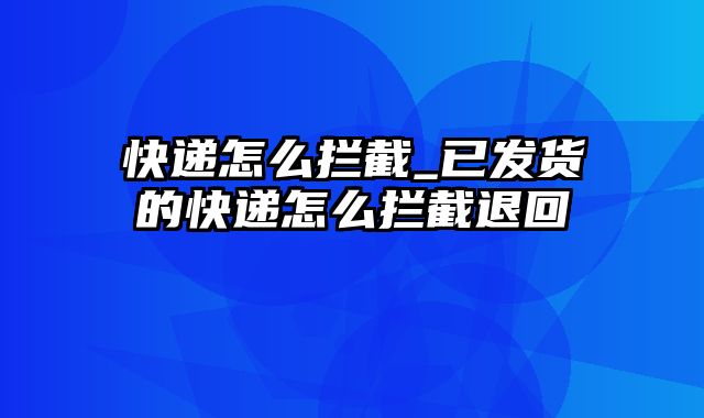 快递怎么拦截_已发货的快递怎么拦截退回