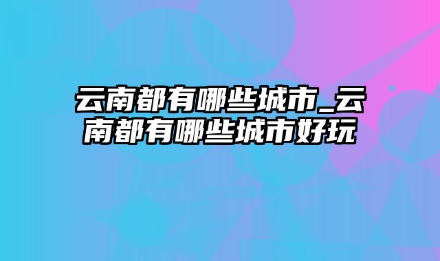 云南都有哪些城市_云南都有哪些城市好玩