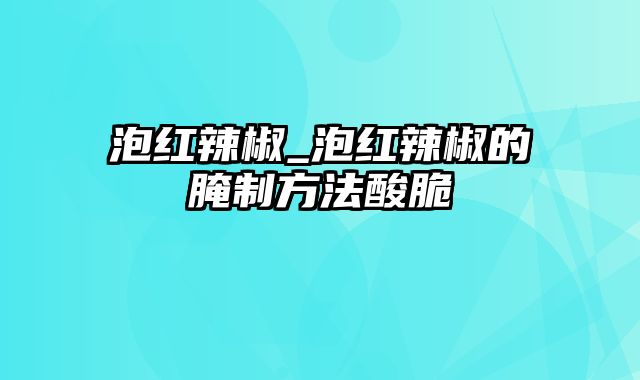 泡红辣椒_泡红辣椒的腌制方法酸脆