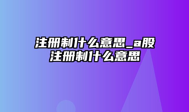 注册制什么意思_a股注册制什么意思