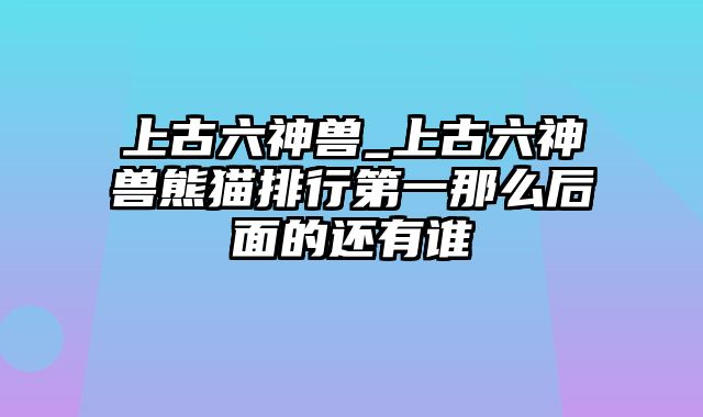 上古六神兽_上古六神兽熊猫排行第一那么后面的还有谁