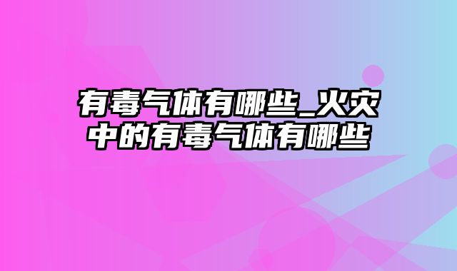 有毒气体有哪些_火灾中的有毒气体有哪些