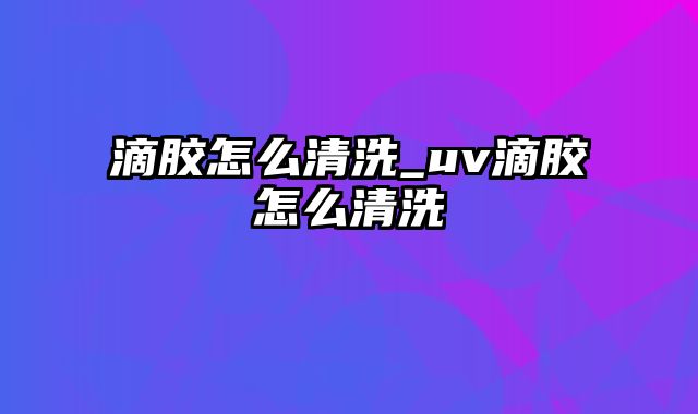 滴胶怎么清洗_uv滴胶怎么清洗