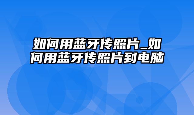 如何用蓝牙传照片_如何用蓝牙传照片到电脑