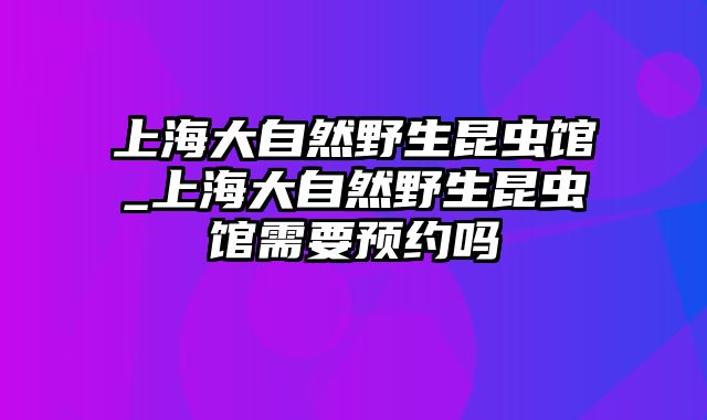 上海大自然野生昆虫馆_上海大自然野生昆虫馆需要预约吗