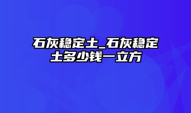 石灰稳定土_石灰稳定土多少钱一立方