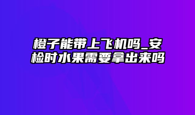 橙子能带上飞机吗_安检时水果需要拿出来吗