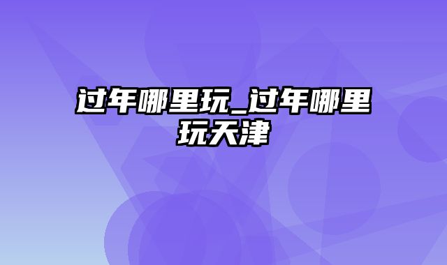 过年哪里玩_过年哪里玩天津