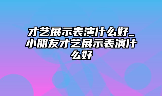 才艺展示表演什么好_小朋友才艺展示表演什么好