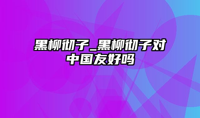 黑柳彻子_黑柳彻子对中国友好吗